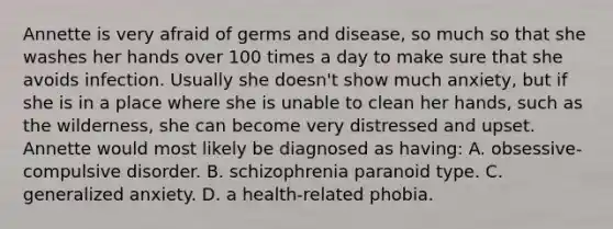 Annette is very afraid of germs and disease, so much so that she washes her hands over 100 times a day to make sure that she avoids infection. Usually she doesn't show much anxiety, but if she is in a place where she is unable to clean her hands, such as the wilderness, she can become very distressed and upset. Annette would most likely be diagnosed as having: A. obsessive-compulsive disorder. B. schizophrenia paranoid type. C. generalized anxiety. D. a health-related phobia.