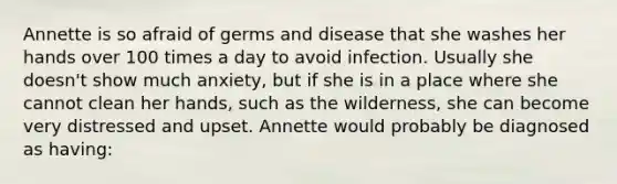 Annette is so afraid of germs and disease that she washes her hands over 100 times a day to avoid infection. Usually she doesn't show much anxiety, but if she is in a place where she cannot clean her hands, such as the wilderness, she can become very distressed and upset. Annette would probably be diagnosed as having: