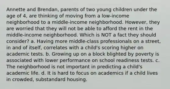 Annette and Brendan, parents of two young children under the age of 4, are thinking of moving from a low-income neighborhood to a middle-income neighborhood. However, they are worried that they will not be able to afford the rent in the middle-income neighborhood. Which is NOT a fact they should consider? a. Having more middle-class professionals on a street, in and of itself, correlates with a child's scoring higher on academic tests. b. Growing up on a block blighted by poverty is associated with lower performance on school readiness tests. c. The neighborhood is not important in predicting a child's academic life. d. It is hard to focus on academics if a child lives in crowded, substandard housing.