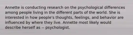 Annette is conducting research on the psychological differences among people living in the different parts of the world. She is interested in how people's thoughts, feelings, and behavior are influenced by where they live. Annette most likely would describe herself as -- psychologist.