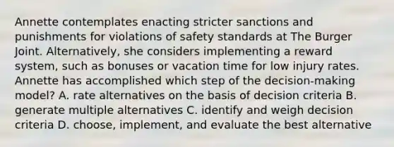 Annette contemplates enacting stricter sanctions and punishments for violations of safety standards at The Burger Joint. Alternatively, she considers implementing a reward system, such as bonuses or vacation time for low injury rates. Annette has accomplished which step of the decision-making model? A. rate alternatives on the basis of decision criteria B. generate multiple alternatives C. identify and weigh decision criteria D. choose, implement, and evaluate the best alternative