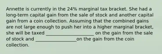 Annette is currently in the 24% marginal tax bracket. She had a long-term capital gain from the sale of stock and another capital gain from a coin collection. Assuming that the combined gains are not large enough to push her into a higher marginal bracket, she will be taxed _____________________ on the gain from the sale of stock and __________________on the gain from the coin collection.