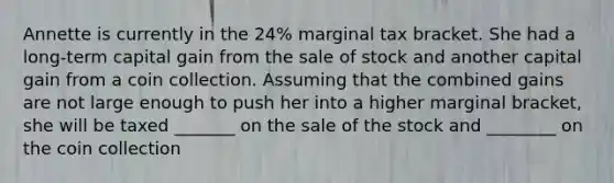 Annette is currently in the 24% marginal tax bracket. She had a long-term capital gain from the sale of stock and another capital gain from a coin collection. Assuming that the combined gains are not large enough to push her into a higher marginal bracket, she will be taxed _______ on the sale of the stock and ________ on the coin collection