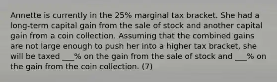 Annette is currently in the 25% marginal tax bracket. She had a long-term capital gain from the sale of stock and another capital gain from a coin collection. Assuming that the combined gains are not large enough to push her into a higher tax bracket, she will be taxed ___% on the gain from the sale of stock and ___% on the gain from the coin collection. (7)