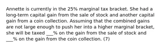 Annette is currently in the 25% marginal tax bracket. She had a long-term capital gain from the sale of stock and another capital gain from a coin collection. Assuming that the combined gains are not large enough to push her into a higher marginal bracket, she will be taxed ___% on the gain from the sale of stock and ___% on the gain from the coin collection. (7)