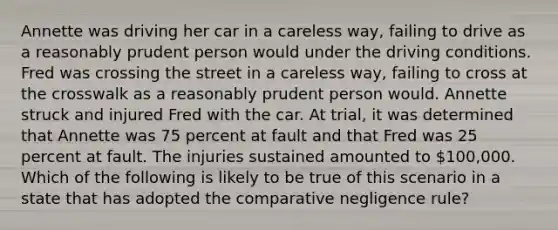 Annette was driving her car in a careless way, failing to drive as a reasonably prudent person would under the driving conditions. Fred was crossing the street in a careless way, failing to cross at the crosswalk as a reasonably prudent person would. Annette struck and injured Fred with the car. At trial, it was determined that Annette was 75 percent at fault and that Fred was 25 percent at fault. The injuries sustained amounted to 100,000. Which of the following is likely to be true of this scenario in a state that has adopted the comparative negligence rule?