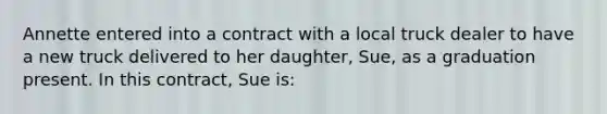 Annette entered into a contract with a local truck dealer to have a new truck delivered to her daughter, Sue, as a graduation present. In this contract, Sue is: