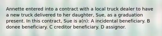 Annette entered into a contract with a local truck dealer to have a new truck delivered to her daughter, Sue, as a graduation present. In this contract, Sue is a(n): A incidental beneficiary. B donee beneficiary. C creditor beneficiary. D assignor.