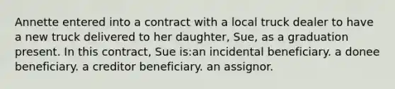 Annette entered into a contract with a local truck dealer to have a new truck delivered to her daughter, Sue, as a graduation present. In this contract, Sue is:an incidental beneficiary. a donee beneficiary. a creditor beneficiary. an assignor.