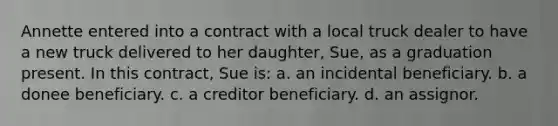 Annette entered into a contract with a local truck dealer to have a new truck delivered to her daughter, Sue, as a graduation present. In this contract, Sue is: a. an incidental beneficiary. b. a donee beneficiary. c. a creditor beneficiary. d. an assignor.