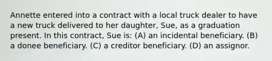 Annette entered into a contract with a local truck dealer to have a new truck delivered to her daughter, Sue, as a graduation present. In this contract, Sue is: (A) an incidental beneficiary. (B) a donee beneficiary. (C) a creditor beneficiary. (D) an assignor.