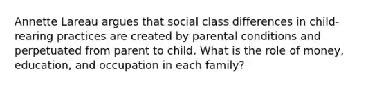 Annette Lareau argues that social class differences in child-rearing practices are created by parental conditions and perpetuated from parent to child. What is the role of money, education, and occupation in each family?