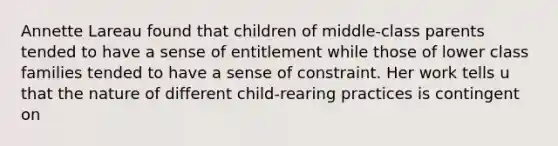 Annette Lareau found that children of middle-class parents tended to have a sense of entitlement while those of lower class families tended to have a sense of constraint. Her work tells u that the nature of different child-rearing practices is contingent on