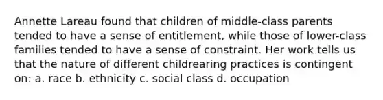 Annette Lareau found that children of middle-class parents tended to have a sense of entitlement, while those of lower-class families tended to have a sense of constraint. Her work tells us that the nature of different childrearing practices is contingent on: a. race b. ethnicity c. social class d. occupation