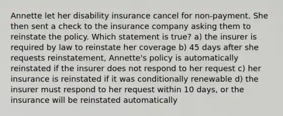 Annette let her disability insurance cancel for non-payment. She then sent a check to the insurance company asking them to reinstate the policy. Which statement is true? a) the insurer is required by law to reinstate her coverage b) 45 days after she requests reinstatement, Annette's policy is automatically reinstated if the insurer does not respond to her request c) her insurance is reinstated if it was conditionally renewable d) the insurer must respond to her request within 10 days, or the insurance will be reinstated automatically