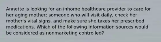 Annette is looking for an inhome healthcare provider to care for her aging mother; someone who will visit daily, check her mother's vital signs, and make sure she takes her prescribed medications. Which of the following information sources would be considered as nonmarketing controlled?