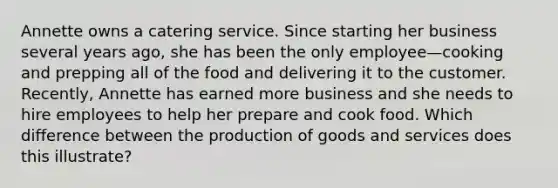 Annette owns a catering service. Since starting her business several years ago, she has been the only employee—cooking and prepping all of the food and delivering it to the customer. Recently, Annette has earned more business and she needs to hire employees to help her prepare and cook food. Which difference between the production of goods and services does this illustrate?