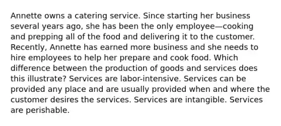 Annette owns a catering service. Since starting her business several years ago, she has been the only employee—cooking and prepping all of the food and delivering it to the customer. Recently, Annette has earned more business and she needs to hire employees to help her prepare and cook food. Which difference between the production of goods and services does this illustrate? Services are labor-intensive. Services can be provided any place and are usually provided when and where the customer desires the services. Services are intangible. Services are perishable.