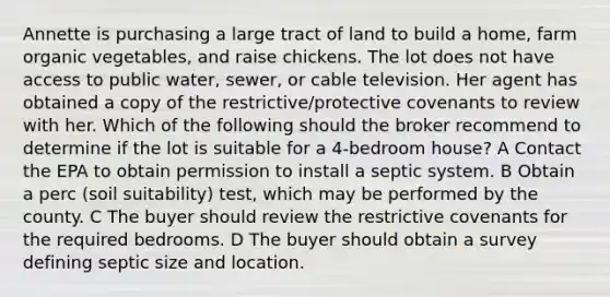 Annette is purchasing a large tract of land to build a home, farm organic vegetables, and raise chickens. The lot does not have access to public water, sewer, or cable television. Her agent has obtained a copy of the restrictive/protective covenants to review with her. Which of the following should the broker recommend to determine if the lot is suitable for a 4-bedroom house? A Contact the EPA to obtain permission to install a septic system. B Obtain a perc (soil suitability) test, which may be performed by the county. C The buyer should review the restrictive covenants for the required bedrooms. D The buyer should obtain a survey defining septic size and location.