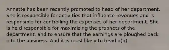Annette has been recently promoted to head of her department. She is responsible for activities that influence revenues and is responsible for controlling the expenses of her department. She is held responsible for maximizing the prophets of the department, and to ensure that the earnings are ploughed back into the business. And it is most likely to head a(n):