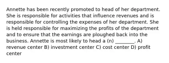 Annette has been recently promoted to head of her department. She is responsible for activities that influence revenues and is responsible for controlling the expenses of her department. She is held responsible for maximizing the profits of the department and to ensure that the earnings are ploughed back into the business. Annette is most likely to head a (n) ________. A) revenue center B) investment center C) cost center D) profit center
