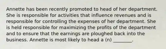Annette has been recently promoted to head of her department. She is responsible for activities that influence revenues and is responsible for controlling the expenses of her department. She is held responsible for maximizing the profits of the department and to ensure that the earnings are ploughed back into the business. Annette is most likely to head a​ (n) ________.