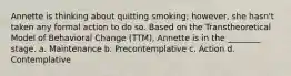 Annette is thinking about quitting smoking; however, she hasn't taken any formal action to do so. Based on the Transtheoretical Model of Behavioral Change (TTM), Annette is in the ________ stage. a. Maintenance b. Precontemplative c. Action d. Contemplative