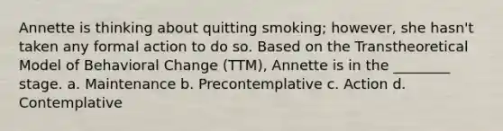 Annette is thinking about quitting smoking; however, she hasn't taken any formal action to do so. Based on the Transtheoretical Model of Behavioral Change (TTM), Annette is in the ________ stage. a. Maintenance b. Precontemplative c. Action d. Contemplative