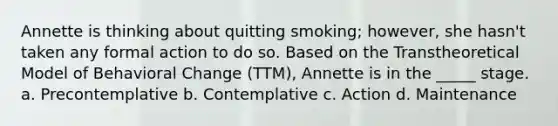 Annette is thinking about quitting smoking; however, she hasn't taken any formal action to do so. Based on the Transtheoretical Model of Behavioral Change (TTM), Annette is in the _____ stage. a. Precontemplative b. Contemplative c. Action d. Maintenance