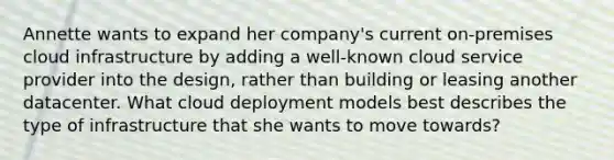 Annette wants to expand her company's current on-premises cloud infrastructure by adding a well-known cloud service provider into the design, rather than building or leasing another datacenter. What cloud deployment models best describes the type of infrastructure that she wants to move towards?