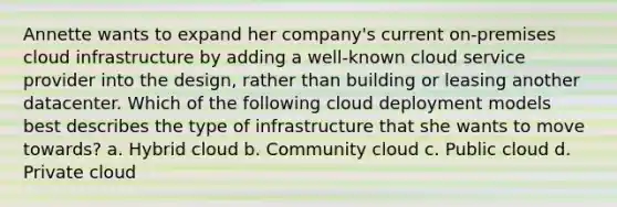 Annette wants to expand her company's current on-premises cloud infrastructure by adding a well-known cloud service provider into the design, rather than building or leasing another datacenter. Which of the following cloud deployment models best describes the type of infrastructure that she wants to move towards? a. Hybrid cloud b. Community cloud c. Public cloud d. Private cloud