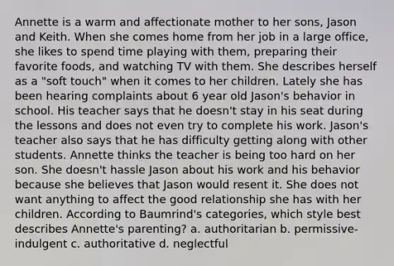 Annette is a warm and affectionate mother to her sons, Jason and Keith. When she comes home from her job in a large office, she likes to spend time playing with them, preparing their favorite foods, and watching TV with them. She describes herself as a "soft touch" when it comes to her children. Lately she has been hearing complaints about 6 year old Jason's behavior in school. His teacher says that he doesn't stay in his seat during the lessons and does not even try to complete his work. Jason's teacher also says that he has difficulty getting along with other students. Annette thinks the teacher is being too hard on her son. She doesn't hassle Jason about his work and his behavior because she believes that Jason would resent it. She does not want anything to affect the good relationship she has with her children. According to Baumrind's categories, which style best describes Annette's parenting? a. authoritarian b. permissive-indulgent c. authoritative d. neglectful