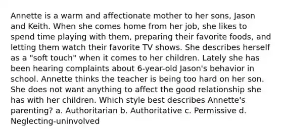 Annette is a warm and affectionate mother to her sons, Jason and Keith. When she comes home from her job, she likes to spend time playing with them, preparing their favorite foods, and letting them watch their favorite TV shows. She describes herself as a "soft touch" when it comes to her children. Lately she has been hearing complaints about 6-year-old Jason's behavior in school. Annette thinks the teacher is being too hard on her son. She does not want anything to affect the good relationship she has with her children. Which style best describes Annette's parenting? a. Authoritarian b. Authoritative c. Permissive d. Neglecting-uninvolved