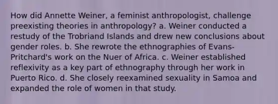 How did Annette Weiner, a feminist anthropologist, challenge preexisting theories in anthropology? a. Weiner conducted a restudy of the Trobriand Islands and drew new conclusions about gender roles. b. She rewrote the ethnographies of Evans-Pritchard's work on the Nuer of Africa. c. Weiner established reflexivity as a key part of ethnography through her work in Puerto Rico. d. She closely reexamined sexuality in Samoa and expanded the role of women in that study.