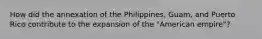 How did the annexation of the Philippines, Guam, and Puerto Rico contribute to the expansion of the "American empire"?