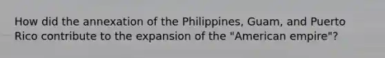 How did the annexation of the Philippines, Guam, and Puerto Rico contribute to the expansion of the "American empire"?