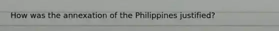 How was the annexation of the Philippines justified?