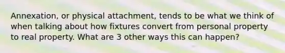 Annexation, or physical attachment, tends to be what we think of when talking about how fixtures convert from personal property to real property. What are 3 other ways this can happen?