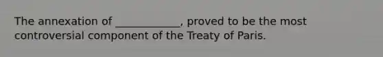 The annexation of ____________, proved to be the most controversial component of the Treaty of Paris.