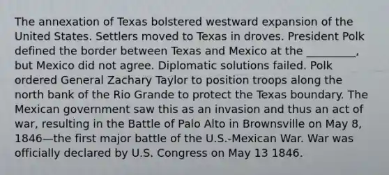 The annexation of Texas bolstered westward expansion of the United States. Settlers moved to Texas in droves. President Polk defined the border between Texas and Mexico at the _________, but Mexico did not agree. Diplomatic solutions failed. Polk ordered General Zachary Taylor to position troops along the north bank of the Rio Grande to protect the Texas boundary. The Mexican government saw this as an invasion and thus an act of war, resulting in the Battle of Palo Alto in Brownsville on May 8, 1846—the first major battle of the U.S.-Mexican War. War was officially declared by U.S. Congress on May 13 1846.