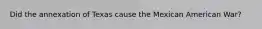 Did the annexation of Texas cause the Mexican American War?