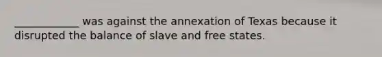 ____________ was against the annexation of Texas because it disrupted the balance of slave and free states.