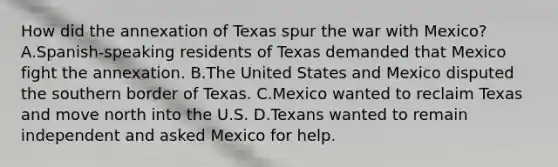 How did the annexation of Texas spur the war with Mexico? A.Spanish-speaking residents of Texas demanded that Mexico fight the annexation. B.The United States and Mexico disputed the southern border of Texas. C.Mexico wanted to reclaim Texas and move north into the U.S. D.Texans wanted to remain independent and asked Mexico for help.