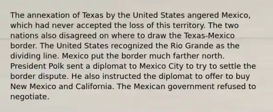 The annexation of Texas by the United States angered Mexico, which had never accepted the loss of this territory. The two nations also disagreed on where to draw the Texas-Mexico border. The United States recognized the Rio Grande as the dividing line. Mexico put the border much farther north. President Polk sent a diplomat to Mexico City to try to settle the border dispute. He also instructed the diplomat to offer to buy New Mexico and California. The Mexican government refused to negotiate.