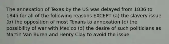 The annexation of Texas by the US was delayed from 1836 to 1845 for all of the following reasons EXCEPT (a) the slavery issue (b) the opposition of most Texans to annexation (c) the possibility of war with Mexico (d) the desire of such politicians as Martin Van Buren and Henry Clay to avoid the issue