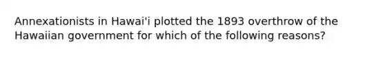 Annexationists in Hawai'i plotted the 1893 overthrow of the Hawaiian government for which of the following reasons?