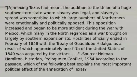 "[A]nnexing Texas had meant the addition to the Union of a huge southwestern state where slavery was legal, and slavery's spread was something to which large numbers of Northerners were emotionally and politically opposed. This opposition increased and began to be more strident during the War with Mexico, which many in the North regarded as a war brought on largely by southern expansionists. Hostilities officially ended in February of 1848 with the Treaty of Guadalupe Hidalgo, as a result of which approximately one-fifth of the United States of 1849 was acquired by the victors. . . ." -Source: Holman Hamilton, historian, Prologue to Conflict, 1964 According to the passage, which of the following best explains the most important political effect of the annexation of Texas?