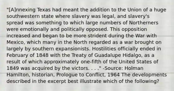 "[A]nnexing Texas had meant the addition to the Union of a huge southwestern state where slavery was legal, and slavery's spread was something to which large numbers of Northerners were emotionally and politically opposed. This opposition increased and began to be more strident during the War with Mexico, which many in the North regarded as a war brought on largely by southern expansionists. Hostilities officially ended in February of 1848 with the Treaty of Guadalupe Hidalgo, as a result of which approximately one-fifth of the United States of 1849 was acquired by the victors. . . ." -Source: Holman Hamilton, historian, Prologue to Conflict, 1964 The developments described in the excerpt best illustrate which of the following?