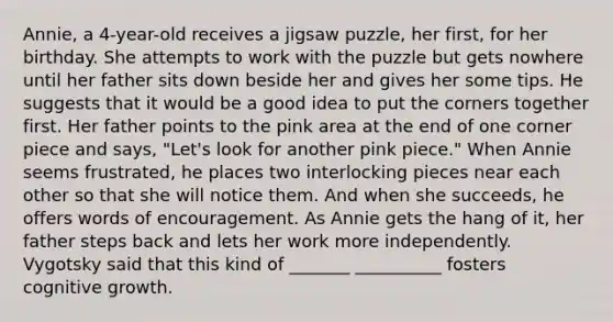 Annie, a 4-year-old receives a jigsaw puzzle, her first, for her birthday. She attempts to work with the puzzle but gets nowhere until her father sits down beside her and gives her some tips. He suggests that it would be a good idea to put the corners together first. Her father points to the pink area at the end of one corner piece and says, "Let's look for another pink piece." When Annie seems frustrated, he places two interlocking pieces near each other so that she will notice them. And when she succeeds, he offers words of encouragement. As Annie gets the hang of it, her father steps back and lets her work more independently. Vygotsky said that this kind of _______ __________ fosters cognitive growth.