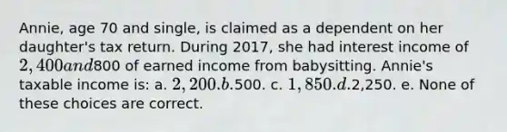 Annie, age 70 and single, is claimed as a dependent on her daughter's tax return. During 2017, she had interest income of 2,400 and800 of earned income from babysitting. Annie's taxable income is: a. 2,200. b.500. c. 1,850. d.2,250. e. None of these choices are correct.